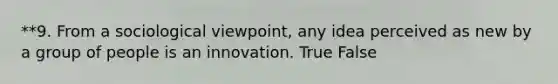 **9. From a sociological viewpoint, any idea perceived as new by a group of people is an innovation. True False