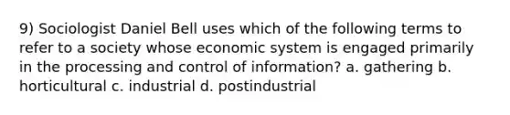 9) Sociologist Daniel Bell uses which of the following terms to refer to a society whose economic system is engaged primarily in the processing and control of information? a. gathering b. horticultural c. industrial d. postindustrial