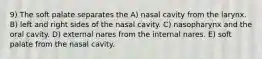 9) The soft palate separates the A) nasal cavity from the larynx. B) left and right sides of the nasal cavity. C) nasopharynx and the oral cavity. D) external nares from the internal nares. E) soft palate from the nasal cavity.