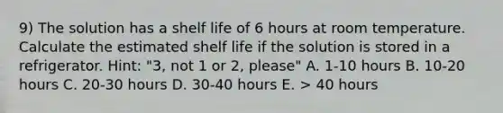 9) The solution has a shelf life of 6 hours at room temperature. Calculate the estimated shelf life if the solution is stored in a refrigerator. Hint: "3, not 1 or 2, please" A. 1-10 hours B. 10-20 hours C. 20-30 hours D. 30-40 hours E. > 40 hours