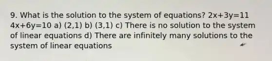 9. What is the solution to the system of equations? 2x+3y=11 4x+6y=10 a) (2,1) b) (3,1) c) There is no solution to the system of linear equations d) There are infinitely many solutions to the system of linear equations