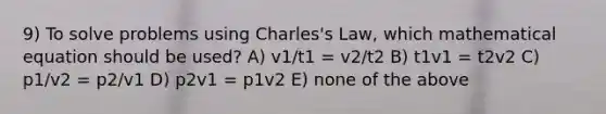 9) To solve problems using Charles's Law, which mathematical equation should be used? A) v1/t1 = v2/t2 B) t1v1 = t2v2 C) p1/v2 = p2/v1 D) p2v1 = p1v2 E) none of the above