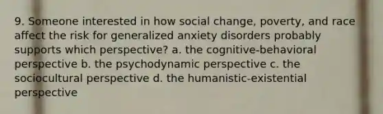 9. Someone interested in how social change, poverty, and race affect the risk for generalized anxiety disorders probably supports which perspective? a. the cognitive-behavioral perspective b. the psychodynamic perspective c. the sociocultural perspective d. the humanistic-existential perspective