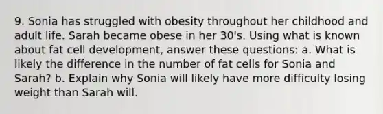 9. Sonia has struggled with obesity throughout her childhood and adult life. Sarah became obese in her 30's. Using what is known about fat cell development, answer these questions: a. What is likely the difference in the number of fat cells for Sonia and Sarah? b. Explain why Sonia will likely have more difficulty losing weight than Sarah will.