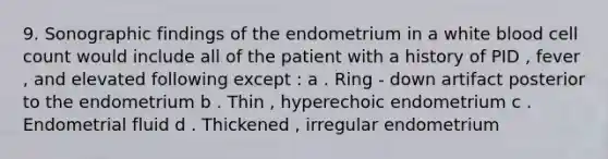 9. Sonographic findings of the endometrium in a white blood cell count would include all of the patient with a history of PID , fever , and elevated following except : a . Ring - down artifact posterior to the endometrium b . Thin , hyperechoic endometrium c . Endometrial fluid d . Thickened , irregular endometrium