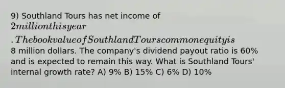 9) Southland Tours has net income of 2 million this year. The book value of Southland Tours common equity is8 million dollars. The company's dividend payout ratio is 60% and is expected to remain this way. What is Southland Tours' internal growth rate? A) 9% B) 15% C) 6% D) 10%