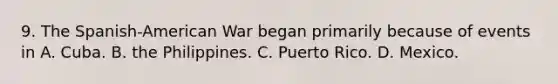 9. The Spanish-American War began primarily because of events in A. Cuba. B. the Philippines. C. Puerto Rico. D. Mexico.