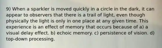 9) When a sparkler is moved quickly in a circle in the dark, it can appear to observers that there is a trail of light, even though physically the light is only in one place at any given time. This experience is an effect of memory that occurs because of a) a visual delay effect. b) echoic memory. c) persistence of vision. d) top-down processing.