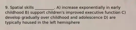 9. Spatial skills __________. A) increase exponentially in early childhood B) support children's improved executive function C) develop gradually over childhood and adolescence D) are typically housed in the left hemisphere