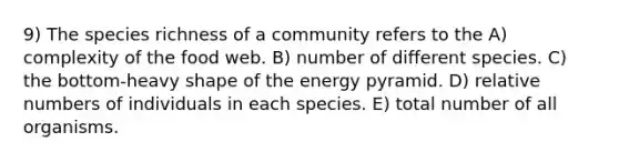 9) The species richness of a community refers to the A) complexity of the food web. B) number of different species. C) the bottom-heavy shape of the energy pyramid. D) relative numbers of individuals in each species. E) total number of all organisms.