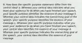 9. How does the specific purpose statement differ from the central idea? a. Whereas your central idea indicates what you want your audience to do when you have finished your speech, your specific purpose identifies the essence of your message b. Whereas your central idea indicates the overarching goal of the speech, your specific purpose identifies the essence of your message c. Whereas your specific purpose indicates what you want your audience to do when you have finished your speech, your central idea identifies the essence of your message d. Whereas your specific purpose indicates the overarching goal of the speech, your central idea identifies the essence of your message