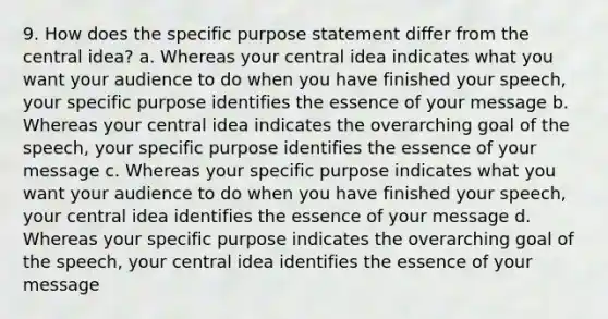 9. How does the specific purpose statement differ from the central idea? a. Whereas your central idea indicates what you want your audience to do when you have finished your speech, your specific purpose identifies the essence of your message b. Whereas your central idea indicates the overarching goal of the speech, your specific purpose identifies the essence of your message c. Whereas your specific purpose indicates what you want your audience to do when you have finished your speech, your central idea identifies the essence of your message d. Whereas your specific purpose indicates the overarching goal of the speech, your central idea identifies the essence of your message