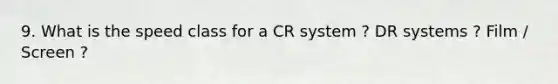 9. What is the speed class for a CR system ? DR systems ? Film / Screen ?