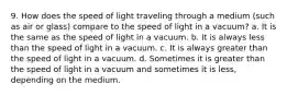 9. How does the speed of light traveling through a medium (such as air or glass) compare to the speed of light in a vacuum? a. It is the same as the speed of light in a vacuum. b. It is always less than the speed of light in a vacuum. c. It is always greater than the speed of light in a vacuum. d. Sometimes it is greater than the speed of light in a vacuum and sometimes it is less, depending on the medium.