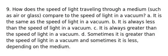 9. How does the speed of light traveling through a medium (such as air or glass) compare to the speed of light in a vacuum? a. It is the same as the speed of light in a vacuum. b. It is always less than the speed of light in a vacuum. c. It is always greater than the speed of light in a vacuum. d. Sometimes it is greater than the speed of light in a vacuum and sometimes it is less, depending on the medium.