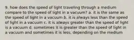 9. how does the speed of light traveling through a medium compare to the speed of light in a vacuum? a. it is the same as the speed of light in a vacuum b. it is always less than the speed of light in a vacuum c. it is always greater than the speed of light is a vacuum d. sometimes it is greater than the speed of light in a vacuum and sometimes it is less, depending on the medium