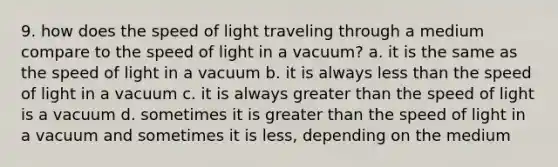 9. how does the speed of light traveling through a medium compare to the speed of light in a vacuum? a. it is the same as the speed of light in a vacuum b. it is always less than the speed of light in a vacuum c. it is always greater than the speed of light is a vacuum d. sometimes it is greater than the speed of light in a vacuum and sometimes it is less, depending on the medium