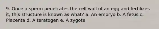 9. Once a sperm penetrates the cell wall of an egg and fertilizes it, this structure is known as what? a. An embryo b. A fetus c. Placenta d. A teratogen e. A zygote