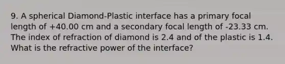 9. A spherical Diamond-Plastic interface has a primary focal length of +40.00 cm and a secondary focal length of -23.33 cm. The index of refraction of diamond is 2.4 and of the plastic is 1.4. What is the refractive power of the interface?