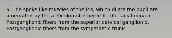 9. The spoke-like muscles of the iris, which dilate the pupil are innervated by the a. Oculomotor nerve b. The facial nerve c. Postganglionic fibers from the superior cervical ganglion d. Postganglionic fibers from the sympathetic trunk