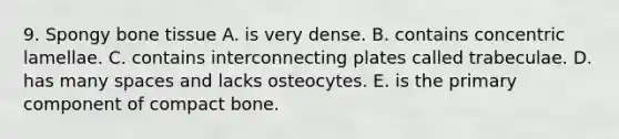 9. Spongy bone tissue A. is very dense. B. contains concentric lamellae. C. contains interconnecting plates called trabeculae. D. has many spaces and lacks osteocytes. E. is the primary component of compact bone.