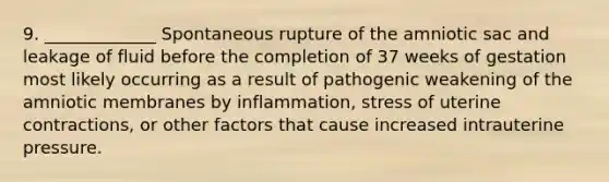 9. _____________ Spontaneous rupture of the amniotic sac and leakage of fluid before the completion of 37 weeks of gestation most likely occurring as a result of pathogenic weakening of the amniotic membranes by inflammation, stress of uterine contractions, or other factors that cause increased intrauterine pressure.