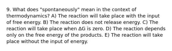 9. What does "spontaneously" mean in the context of thermodynamics? A) The reaction will take place with the input of free energy. B) The reaction does not release energy. C) The reaction will take place when ΔG is zero. D) The reaction depends only on the free energy of the products. E) The reaction will take place without the input of energy.