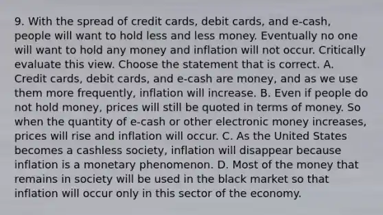 9. With the spread of credit​ cards, debit​ cards, and​ e-cash, people will want to hold less and less money. Eventually no one will want to hold any money and inflation will not occur. Critically evaluate this view. Choose the statement that is correct. A. Credit​ cards, debit​ cards, and​ e-cash are​ money, and as we use them more​ frequently, inflation will increase. B. Even if people do not hold​ money, prices will still be quoted in terms of money. So when the quantity of​ e-cash or other electronic money​ increases, prices will rise and inflation will occur. C. As the United States becomes a cashless​ society, inflation will disappear because inflation is a monetary phenomenon. D. Most of the money that remains in society will be used in the black market so that inflation will occur only in this sector of the economy.