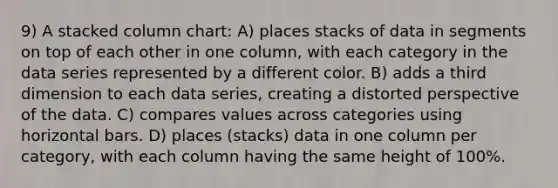 9) A stacked column chart: A) places stacks of data in segments on top of each other in one column, with each category in the data series represented by a different color. B) adds a third dimension to each data series, creating a distorted perspective of the data. C) compares values across categories using horizontal bars. D) places (stacks) data in one column per category, with each column having the same height of 100%.