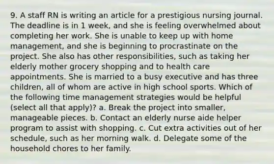 9. A staff RN is writing an article for a prestigious nursing journal. The deadline is in 1 week, and she is feeling overwhelmed about completing her work. She is unable to keep up with home management, and she is beginning to procrastinate on the project. She also has other responsibilities, such as taking her elderly mother grocery shopping and to health care appointments. She is married to a busy executive and has three children, all of whom are active in high school sports. Which of the following time management strategies would be helpful (select all that apply)? a. Break the project into smaller, manageable pieces. b. Contact an elderly nurse aide helper program to assist with shopping. c. Cut extra activities out of her schedule, such as her morning walk. d. Delegate some of the household chores to her family.