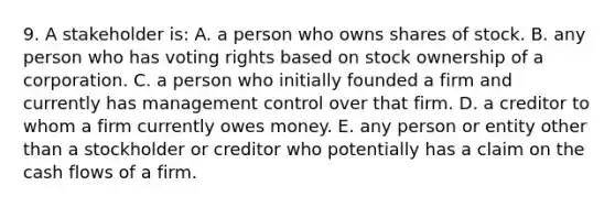 9. A stakeholder is: A. a person who owns shares of stock. B. any person who has voting rights based on stock ownership of a corporation. C. a person who initially founded a firm and currently has management control over that firm. D. a creditor to whom a firm currently owes money. E. any person or entity other than a stockholder or creditor who potentially has a claim on the cash flows of a firm.