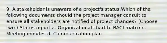 9. A stakeholder is unaware of a project's status.Which of the following documents should the project manager consult to ensure all stakeholders are notified of project changes? (Choose two.) Status report a. Organizational chart b. RACI matrix c. Meeting minutes d. Communication plan