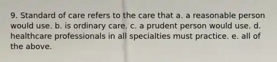 9. Standard of care refers to the care that a. a reasonable person would use. b. is ordinary care. c. a prudent person would use. d. healthcare professionals in all specialties must practice. e. all of the above.