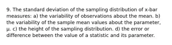 9. The standard deviation of the sampling distribution of x-bar measures: a) the variability of observations about the mean. b) the variability of the sample mean values about the parameter, μ. c) the height of the sampling distribution. d) the error or difference between the value of a statistic and its parameter.