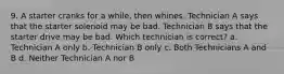 9. A starter cranks for a while, then whines. Technician A says that the starter solenoid may be bad. Technician B says that the starter drive may be bad. Which technician is correct? a. Technician A only b. Technician B only c. Both Technicians A and B d. Neither Technician A nor B