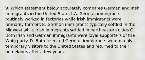 9. Which statement below accurately compares German and Irish immigrants in the United States? A. German immigrants routinely worked in factories while Irish immigrants were primarily farmers B. German immigrants typically settled in the Midwest while Irish immigrants settled in northeastern cities C. Both Irish and German immigrants were loyal supporters of the Whig party. D. Both Irish and German immigrants were mainly temporary visitors to the United States and returned to their homelands after a few years.