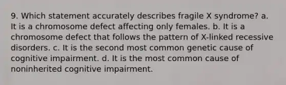 9. Which statement accurately describes fragile X syndrome? a. It is a chromosome defect affecting only females. b. It is a chromosome defect that follows the pattern of X-linked recessive disorders. c. It is the second most common genetic cause of cognitive impairment. d. It is the most common cause of noninherited cognitive impairment.