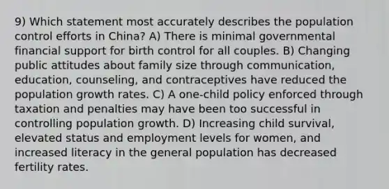 9) Which statement most accurately describes the population control efforts in China? A) There is minimal governmental financial support for birth control for all couples. B) Changing public attitudes about family size through communication, education, counseling, and contraceptives have reduced the population growth rates. C) A one-child policy enforced through taxation and penalties may have been too successful in controlling population growth. D) Increasing child survival, elevated status and employment levels for women, and increased literacy in the general population has decreased fertility rates.