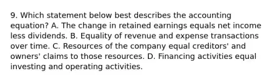 9. Which statement below best describes <a href='https://www.questionai.com/knowledge/k7UJ6J5ODQ-the-accounting-equation' class='anchor-knowledge'>the accounting equation</a>? A. The change in retained earnings equals net income less dividends. B. Equality of revenue and expense transactions over time. C. Resources of the company equal creditors' and owners' claims to those resources. D. Financing activities equal investing and operating activities.