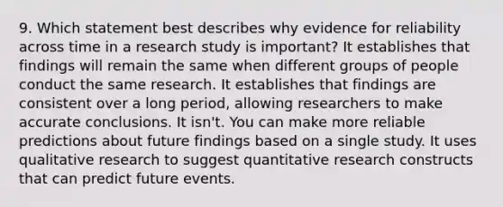 9. Which statement best describes why evidence for reliability across time in a research study is important? It establishes that findings will remain the same when different groups of people conduct the same research. It establishes that findings are consistent over a long period, allowing researchers to make accurate conclusions. It isn't. You can make more reliable predictions about future findings based on a single study. It uses qualitative research to suggest quantitative research constructs that can predict future events.