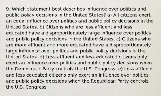 9. Which statement best describes influence over politics and public policy decisions in the United States? a) All citizens exert an equal influence over politics and public policy decisions in the United States. b) Citizens who are less affluent and less educated have a disproportionately large influence over politics and public policy decisions in the United States. c) Citizens who are more affluent and more educated have a disproportionately large influence over politics and public policy decisions in the United States. d) Less affluent and less educated citizens only exert an influence over politics and public policy decisions when the Democratic Party controls the U.S. Congress. e) Less affluent and less educated citizens only exert an influence over politics and public policy decisions when the Republican Party controls the U.S. Congress.