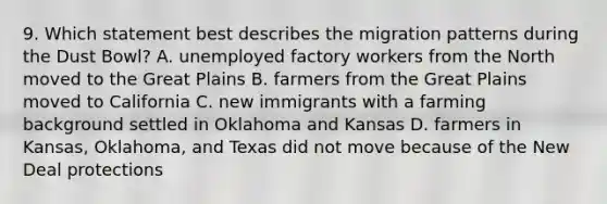 9. Which statement best describes the migration patterns during the Dust Bowl? A. unemployed factory workers from the North moved to the Great Plains B. farmers from the Great Plains moved to California C. new immigrants with a farming background settled in Oklahoma and Kansas D. farmers in Kansas, Oklahoma, and Texas did not move because of the New Deal protections