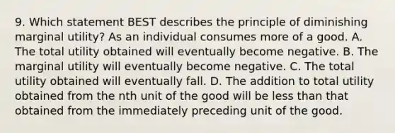 9. Which statement BEST describes the principle of diminishing marginal utility? As an individual consumes more of a good. A. The total utility obtained will eventually become negative. B. The marginal utility will eventually become negative. C. The total utility obtained will eventually fall. D. The addition to total utility obtained from the nth unit of the good will be less than that obtained from the immediately preceding unit of the good.