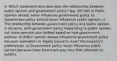 9. Which statement best describes the relationship between public opinion and government policy? (pg. 167-68) a) Public Opinion almost never influences government policy. b) Government policy almost never influences public opinion. c) The relationship between government policy and public opinion is dynamic, with government policy responding to public opinion nut mass opinions also shifted based on new government policies. d) Public opinion always influences government policy because lawmakers re legally bound to enact the majority's preferences. e) Government policy never influences public opinion because most Americans pay very little attention to politics.