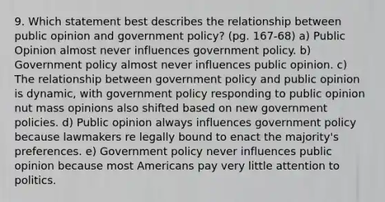 9. Which statement best describes the relationship between public opinion and government policy? (pg. 167-68) a) Public Opinion almost never influences government policy. b) Government policy almost never influences public opinion. c) The relationship between government policy and public opinion is dynamic, with government policy responding to public opinion nut mass opinions also shifted based on new government policies. d) Public opinion always influences government policy because lawmakers re legally bound to enact the majority's preferences. e) Government policy never influences public opinion because most Americans pay very little attention to politics.