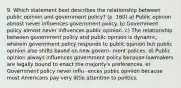 9. Which statement best describes the relationship between public opinion and government policy? (p. 160) a) Public opinion almost never influences government policy. b) Government policy almost never influences public opinion. c) The relationship between government policy and public opinion is dynamic, wherein government policy responds to public opinion but public opinion also shifts based on new govern- ment polices. d) Public opinion always influences government policy because lawmakers are legally bound to enact the majority's preferences. e) Government policy never influ- ences public opinion because most Americans pay very little attention to politics.