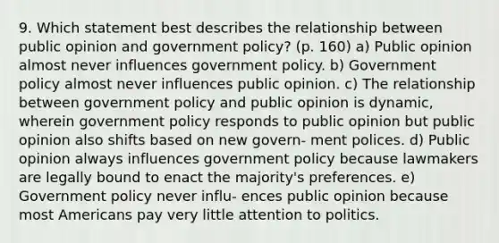 9. Which statement best describes the relationship between public opinion and government policy? (p. 160) a) Public opinion almost never influences government policy. b) Government policy almost never influences public opinion. c) The relationship between government policy and public opinion is dynamic, wherein government policy responds to public opinion but public opinion also shifts based on new govern- ment polices. d) Public opinion always influences government policy because lawmakers are legally bound to enact the majority's preferences. e) Government policy never influ- ences public opinion because most Americans pay very little attention to politics.