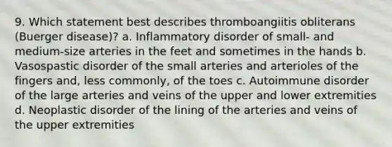 9. Which statement best describes thromboangiitis obliterans (Buerger disease)? a. Inflammatory disorder of small- and medium-size arteries in the feet and sometimes in the hands b. Vasospastic disorder of the small arteries and arterioles of the fingers and, less commonly, of the toes c. Autoimmune disorder of the large arteries and veins of the upper and lower extremities d. Neoplastic disorder of the lining of the arteries and veins of the upper extremities