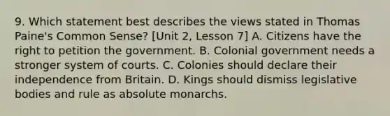 9. Which statement best describes the views stated in Thomas Paine's Common Sense? [Unit 2, Lesson 7] A. Citizens have the right to petition the government. B. Colonial government needs a stronger system of courts. C. Colonies should declare their independence from Britain. D. Kings should dismiss legislative bodies and rule as absolute monarchs.