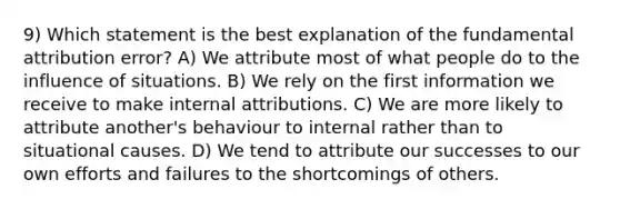 9) Which statement is the best explanation of the fundamental attribution error? A) We attribute most of what people do to the influence of situations. B) We rely on the first information we receive to make internal attributions. C) We are more likely to attribute another's behaviour to internal rather than to situational causes. D) We tend to attribute our successes to our own efforts and failures to the shortcomings of others.